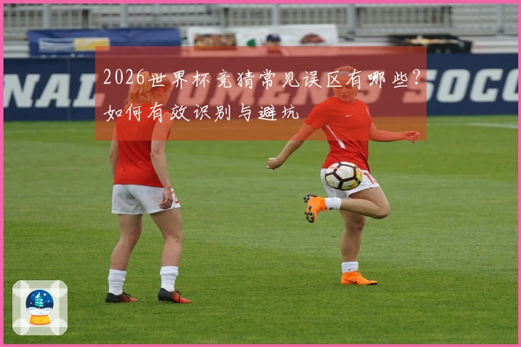 2026世界杯竞猜常见误区有哪些？如何有效识别与避坑
