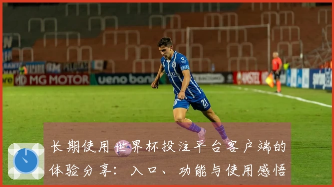 长期使用世界杯投注平台客户端的体验分享:入口、功能与使用感悟