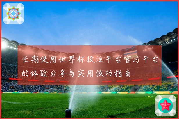 长期使用世界杯投注平台官方平台的体验分享与实用技巧指南