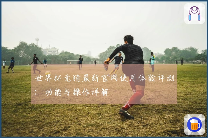 世界杯竞猜最新官网使用体验评测：功能与操作详解