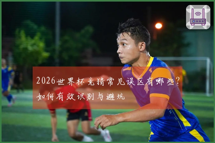 2026世界杯竞猜常见误区有哪些？如何有效识别与避坑